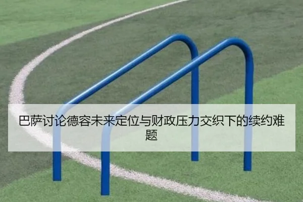巴萨讨论德容未来定位与财政压力交织下的续约难题
