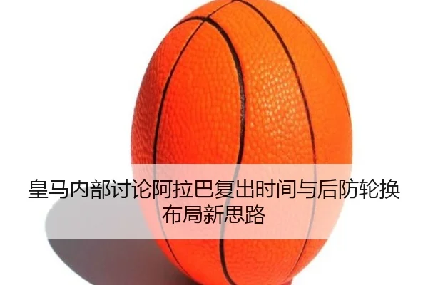 皇马内部讨论阿拉巴复出时间与后防轮换布局新思路