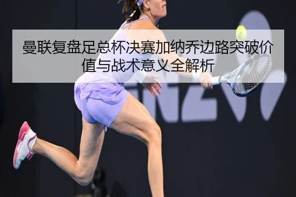 曼联复盘足总杯决赛加纳乔边路突破价值与战术意义全解析
