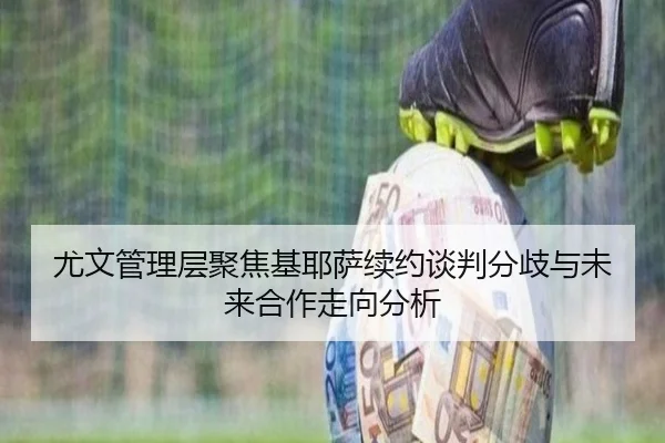 尤文管理层聚焦基耶萨续约谈判分歧与未来合作走向分析