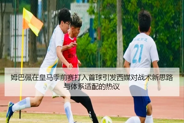 姆巴佩在皇马季前赛打入首球引发西媒对战术新思路与体系适配的热议