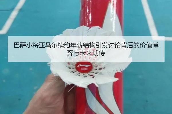 巴萨小将亚马尔续约年薪结构引发讨论背后的价值博弈与未来期待