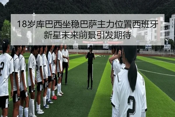 18岁库巴西坐稳巴萨主力位置西班牙新星未来前景引发期待