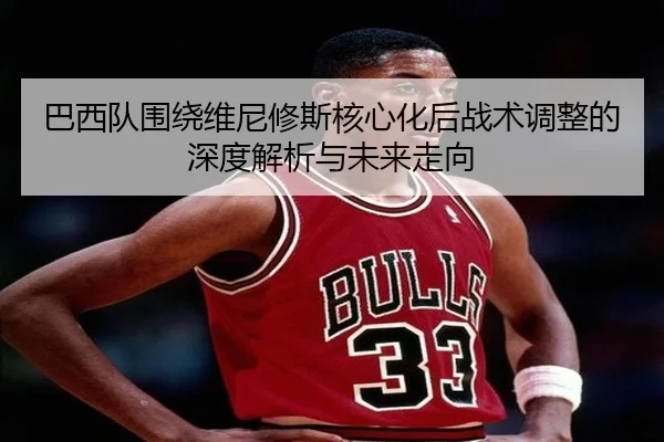 巴西队围绕维尼修斯核心化后战术调整的深度解析与未来走向