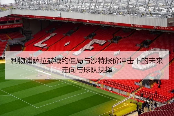 利物浦萨拉赫续约僵局与沙特报价冲击下的未来走向与球队抉择