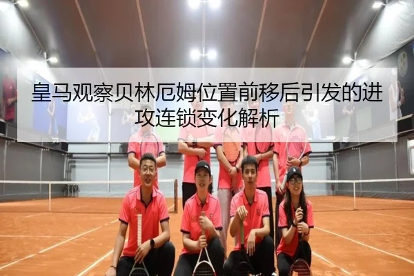 皇马观察贝林厄姆位置前移后引发的进攻连锁变化解析