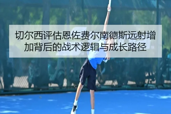 切尔西评估恩佐费尔南德斯远射增加背后的战术逻辑与成长路径