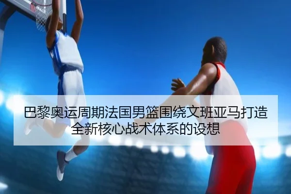 巴黎奥运周期法国男篮围绕文班亚马打造全新核心战术体系的设想