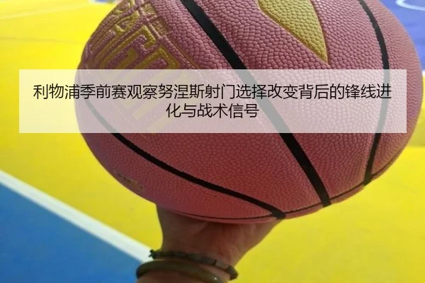 利物浦季前赛观察努涅斯射门选择改变背后的锋线进化与战术信号