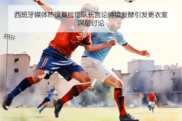 西班牙媒体热议莫拉塔队长言论持续发酵引发更衣室深层讨论