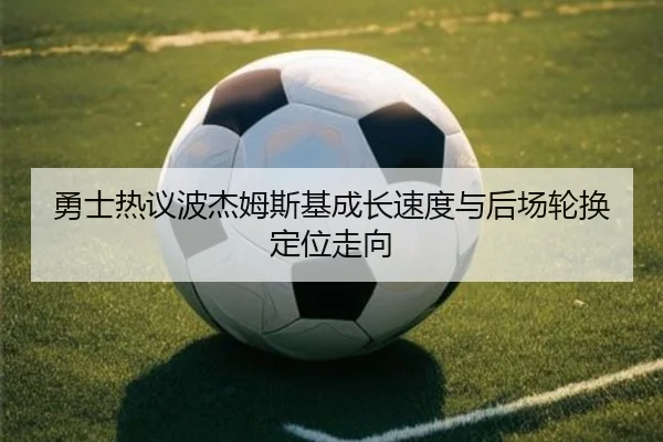 勇士热议波杰姆斯基成长速度与后场轮换定位走向
