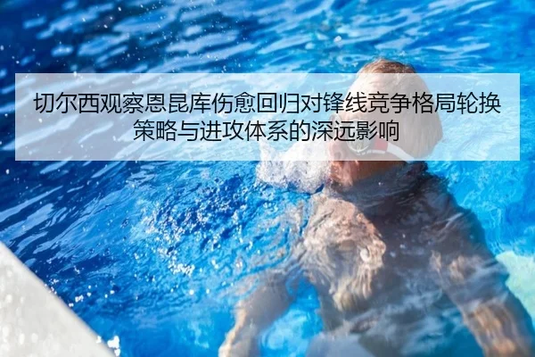切尔西观察恩昆库伤愈回归对锋线竞争格局轮换策略与进攻体系的深远影响