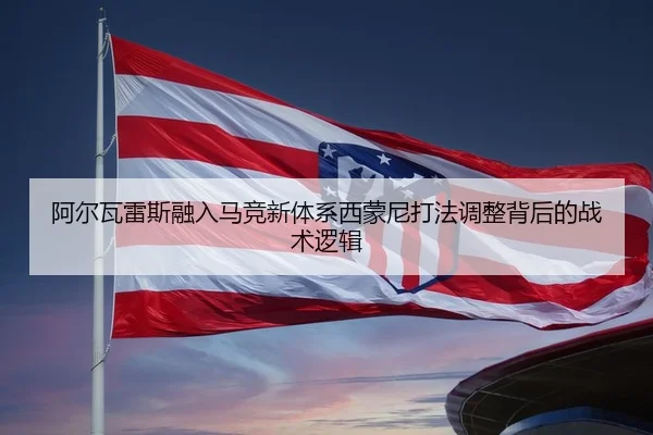 阿尔瓦雷斯融入马竞新体系西蒙尼打法调整背后的战术逻辑