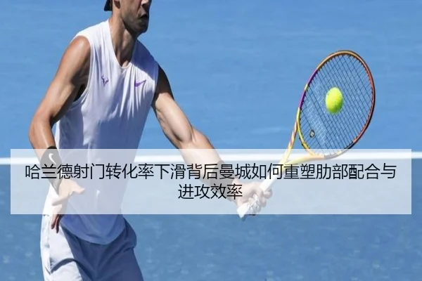 哈兰德射门转化率下滑背后曼城如何重塑肋部配合与进攻效率